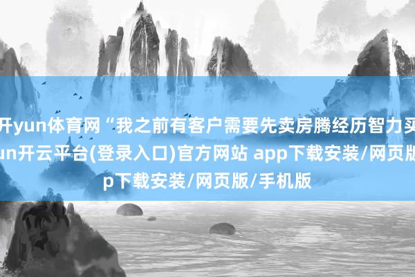 开yun体育网“我之前有客户需要先卖房腾经历智力买房-kaiyun开云平台(登录入口)官方网站 app下载安装/网页版/手机版