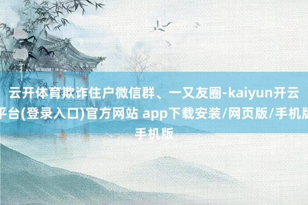 云开体育欺诈住户微信群、一又友圈-kaiyun开云平台(登录入口)官方网站 app下载安装/网页版/手机版
