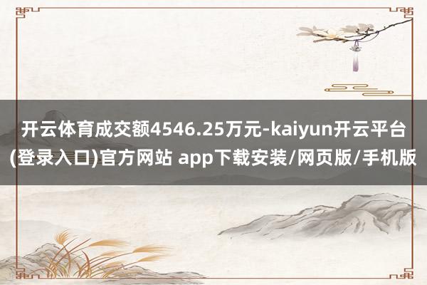 开云体育成交额4546.25万元-kaiyun开云平台(登录入口)官方网站 app下载安装/网页版/手机版