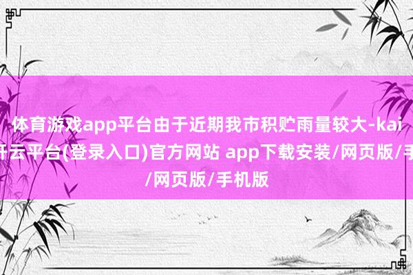 体育游戏app平台由于近期我市积贮雨量较大-kaiyun开云平台(登录入口)官方网站 app下载安装/网页版/手机版