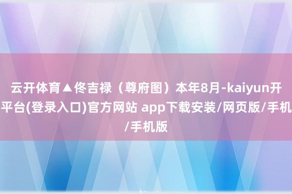 云开体育▲佟吉禄（尊府图）本年8月-kaiyun开云平台(登录入口)官方网站 app下载安装/网页版/手机版