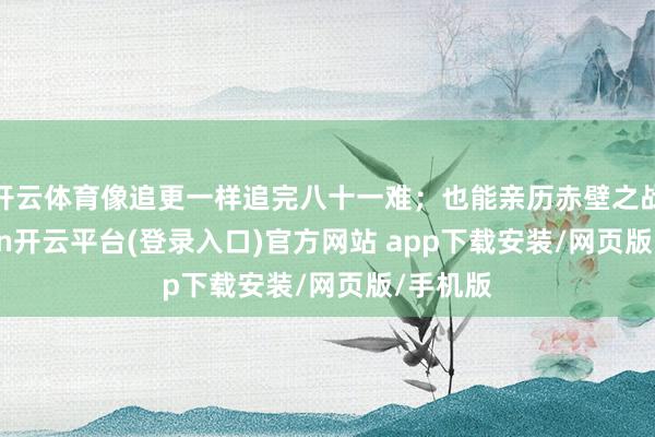 开云体育像追更一样追完八十一难；也能亲历赤壁之战-kaiyun开云平台(登录入口)官方网站 app下载安装/网页版/手机版