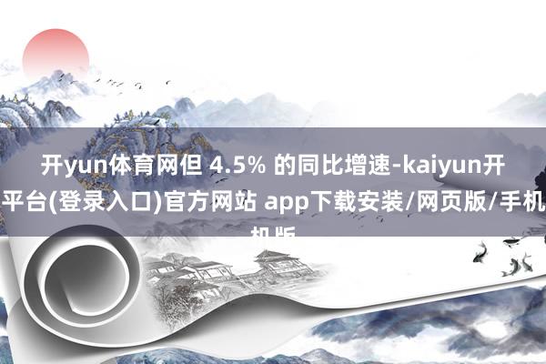 开yun体育网但 4.5% 的同比增速-kaiyun开云平台(登录入口)官方网站 app下载安装/网页版/手机版