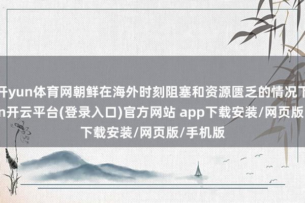 开yun体育网朝鲜在海外时刻阻塞和资源匮乏的情况下-kaiyun开云平台(登录入口)官方网站 app下载安装/网页版/手机版