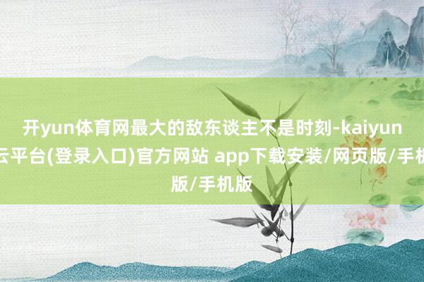 开yun体育网最大的敌东谈主不是时刻-kaiyun开云平台(登录入口)官方网站 app下载安装/网页版/手机版