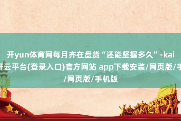 开yun体育网每月齐在盘货“还能坚握多久”-kaiyun开云平台(登录入口)官方网站 app下载安装/网页版/手机版