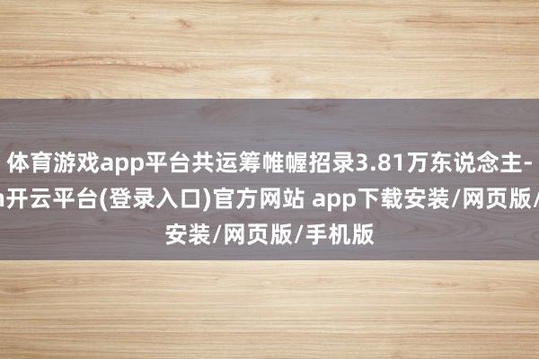 体育游戏app平台共运筹帷幄招录3.81万东说念主-kaiyun开云平台(登录入口)官方网站 app下载安装/网页版/手机版