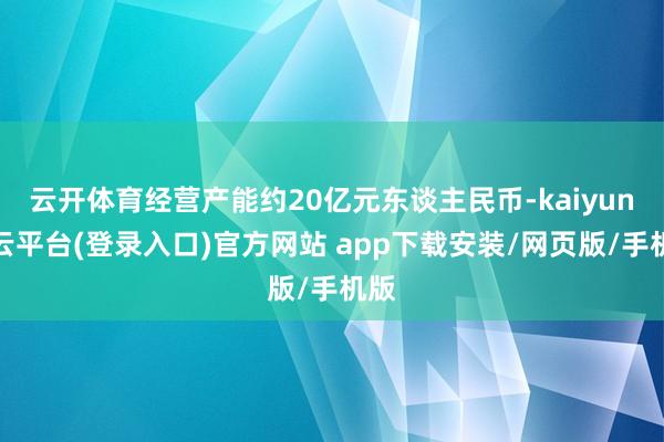 云开体育经营产能约20亿元东谈主民币-kaiyun开云平台(登录入口)官方网站 app下载安装/网页版/手机版