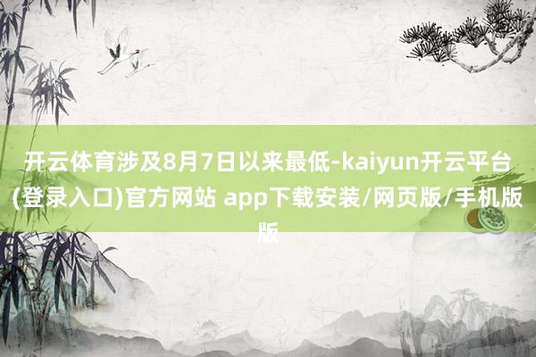 开云体育涉及8月7日以来最低-kaiyun开云平台(登录入口)官方网站 app下载安装/网页版/手机版