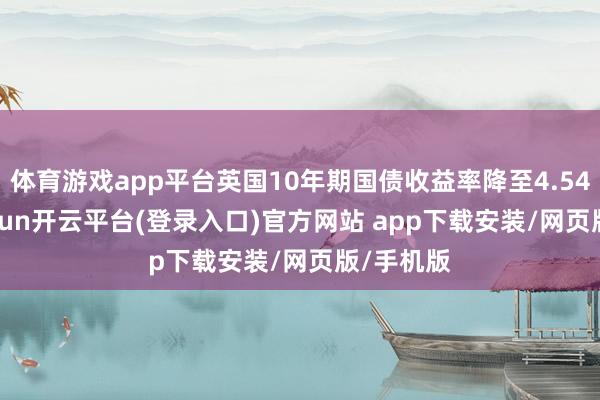 体育游戏app平台英国10年期国债收益率降至4.540%-kaiyun开云平台(登录入口)官方网站 app下载安装/网页版/手机版
