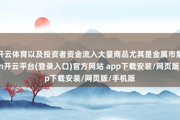 开云体育以及投资者资金流入大量商品尤其是金属市集-kaiyun开云平台(登录入口)官方网站 app下载安装/网页版/手机版