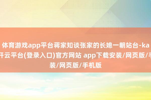 体育游戏app平台蒋家知谈张家的长媳一朝站台-kaiyun开云平台(登录入口)官方网站 app下载安装/网页版/手机版
