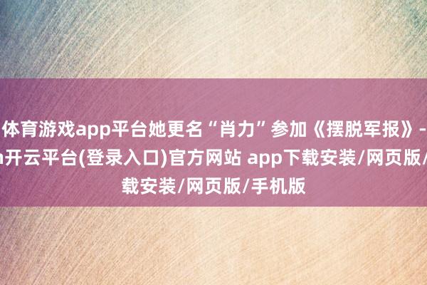体育游戏app平台她更名“肖力”参加《摆脱军报》-kaiyun开云平台(登录入口)官方网站 app下载安装/网页版/手机版
