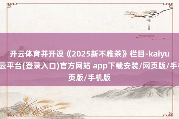 开云体育并开设《2025新不雅茶》栏目-kaiyun开云平台(登录入口)官方网站 app下载安装/网页版/手机版