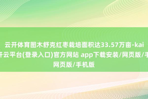 云开体育图木舒克红枣栽培面积达33.57万亩-kaiyun开云平台(登录入口)官方网站 app下载安装/网页版/手机版