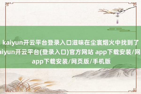 kaiyun开云平台登录入口滋味在尘寰烟火中找到了最终归宿-kaiyun开云平台(登录入口)官方网站 app下载安装/网页版/手机版