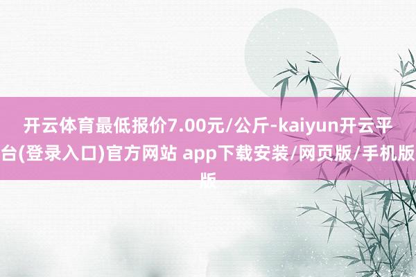 开云体育最低报价7.00元/公斤-kaiyun开云平台(登录入口)官方网站 app下载安装/网页版/手机版