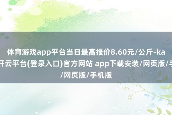 体育游戏app平台当日最高报价8.60元/公斤-kaiyun开云平台(登录入口)官方网站 app下载安装/网页版/手机版