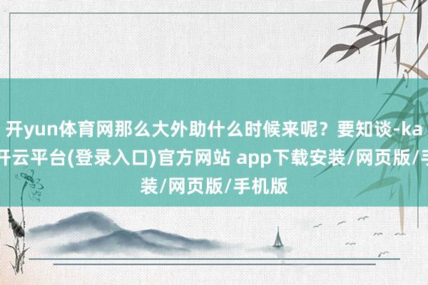 开yun体育网那么大外助什么时候来呢？要知谈-kaiyun开云平台(登录入口)官方网站 app下载安装/网页版/手机版