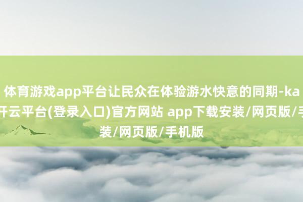 体育游戏app平台让民众在体验游水快意的同期-kaiyun开云平台(登录入口)官方网站 app下载安装/网页版/手机版