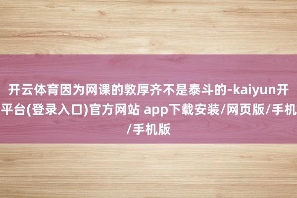 开云体育因为网课的敦厚齐不是泰斗的-kaiyun开云平台(登录入口)官方网站 app下载安装/网页版/手机版