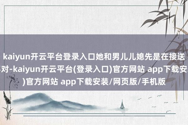 kaiyun开云平台登录入口她和男儿儿媳先是在接送孩子问题上产生不对-kaiyun开云平台(登录入口)官方网站 app下载安装/网页版/手机版