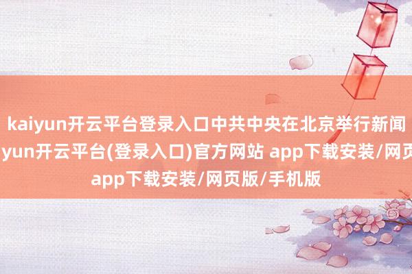 kaiyun开云平台登录入口中共中央在北京举行新闻发布会-kaiyun开云平台(登录入口)官方网站 app下载安装/网页版/手机版