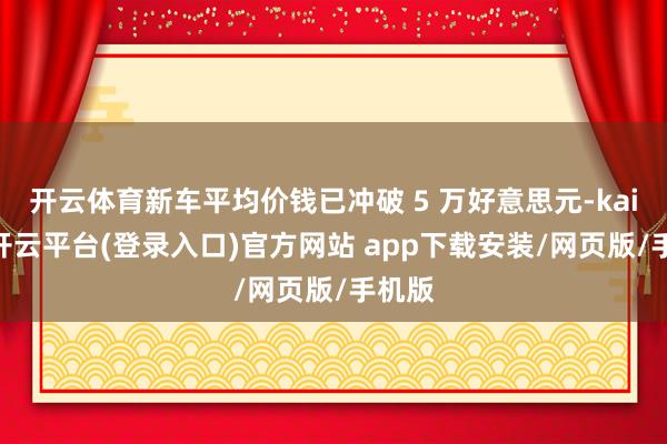 开云体育新车平均价钱已冲破 5 万好意思元-kaiyun开云平台(登录入口)官方网站 app下载安装/网页版/手机版