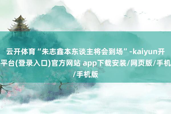 云开体育“朱志鑫本东谈主将会到场”-kaiyun开云平台(登录入口)官方网站 app下载安装/网页版/手机版