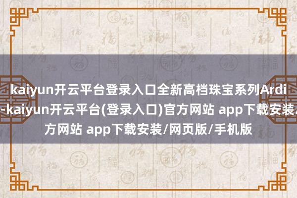 kaiyun开云平台登录入口全新高档珠宝系列Ardis 亦于新店亮相-kaiyun开云平台(登录入口)官方网站 app下载安装/网页版/手机版