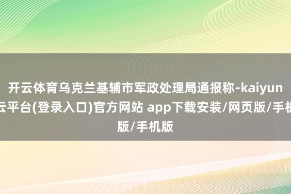 开云体育乌克兰基辅市军政处理局通报称-kaiyun开云平台(登录入口)官方网站 app下载安装/网页版/手机版
