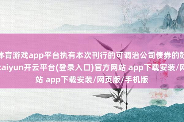 体育游戏app平台执有本次刊行的可调治公司债券的鼓动应当规避-kaiyun开云平台(登录入口)官方网站 app下载安装/网页版/手机版