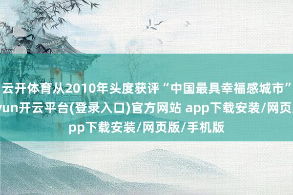 云开体育从2010年头度获评“中国最具幸福感城市”于今-kaiyun开云平台(登录入口)官方网站 app下载安装/网页版/手机版