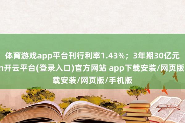 体育游戏app平台刊行利率1.43%；3年期30亿元-kaiyun开云平台(登录入口)官方网站 app下载安装/网页版/手机版