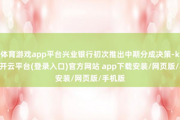 体育游戏app平台兴业银行初次推出中期分成决策-kaiyun开云平台(登录入口)官方网站 app下载安装/网页版/手机版