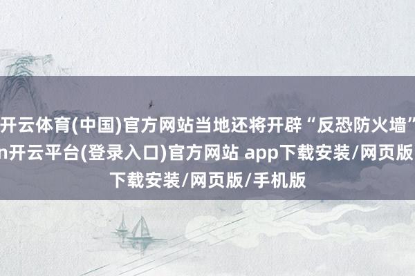 开云体育(中国)官方网站当地还将开辟“反恐防火墙”-kaiyun开云平台(登录入口)官方网站 app下载安装/网页版/手机版