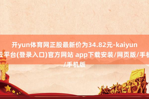 开yun体育网正股最新价为34.82元-kaiyun开云平台(登录入口)官方网站 app下载安装/网页版/手机版