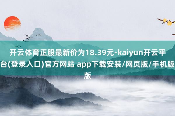 开云体育正股最新价为18.39元-kaiyun开云平台(登录入口)官方网站 app下载安装/网页版/手机版