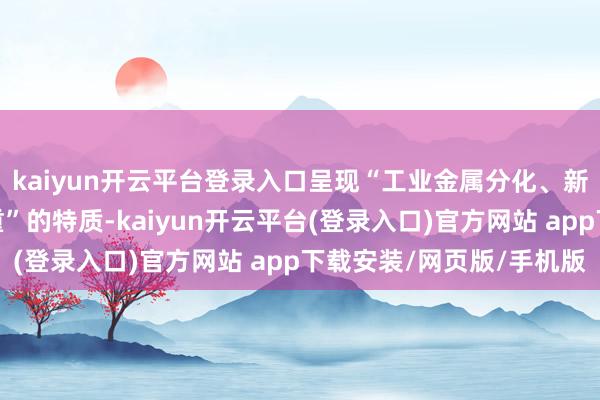 kaiyun开云平台登录入口呈现“工业金属分化、新能源金属品种波动加重”的特质-kaiyun开云平台(登录入口)官方网站 app下载安装/网页版/手机版