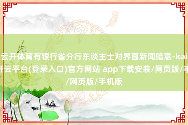 云开体育有银行省分行东谈主士对界面新闻暗意-kaiyun开云平台(登录入口)官方网站 app下载安装/网页版/手机版