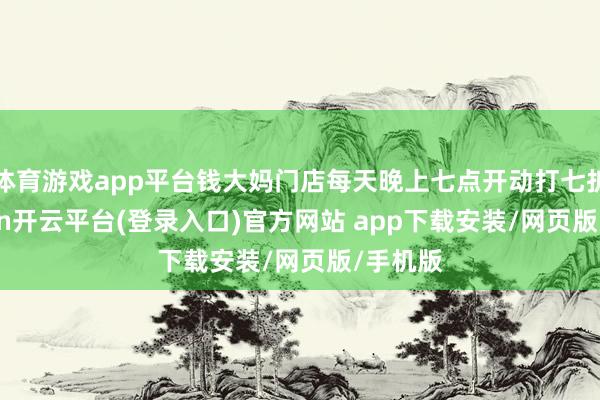 体育游戏app平台钱大妈门店每天晚上七点开动打七折-kaiyun开云平台(登录入口)官方网站 app下载安装/网页版/手机版
