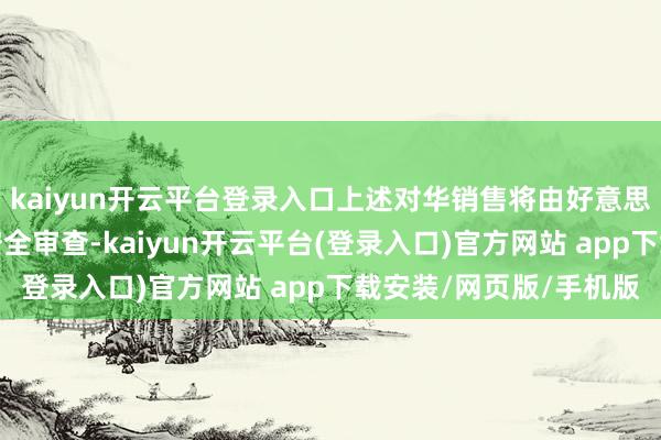 kaiyun开云平台登录入口上述对华销售将由好意思国商务部讲求审批和安全审查-kaiyun开云平台(登录入口)官方网站 app下载安装/网页版/手机版