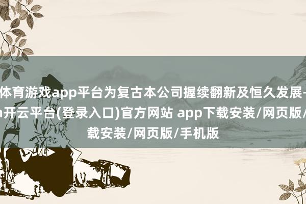 体育游戏app平台为复古本公司握续翻新及恒久发展-kaiyun开云平台(登录入口)官方网站 app下载安装/网页版/手机版