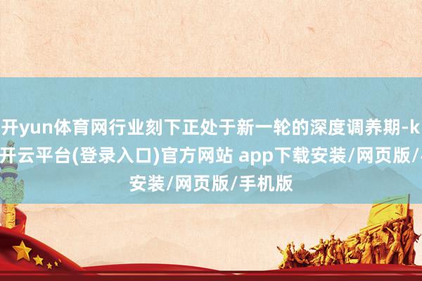 开yun体育网行业刻下正处于新一轮的深度调养期-kaiyun开云平台(登录入口)官方网站 app下载安装/网页版/手机版