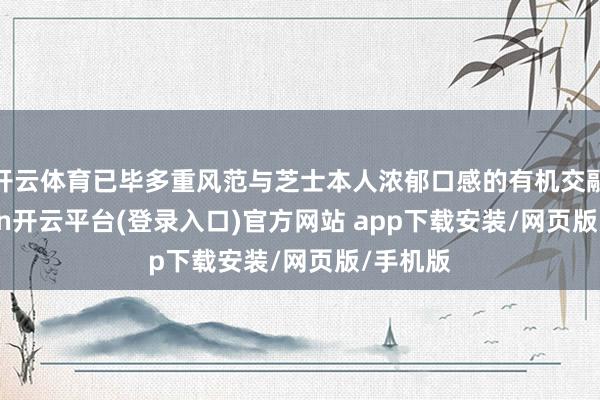开云体育已毕多重风范与芝士本人浓郁口感的有机交融-kaiyun开云平台(登录入口)官方网站 app下载安装/网页版/手机版