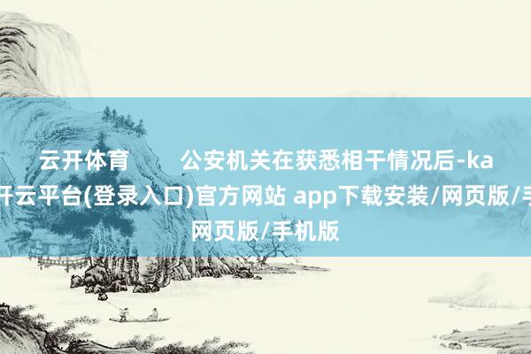 云开体育 公安机关在获悉相干情况后-kaiyun开云平台(登录入口)官方网站 app下载安装/网页版/手机版