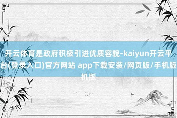 开云体育是政府积极引进优质容貌-kaiyun开云平台(登录入口)官方网站 app下载安装/网页版/手机版